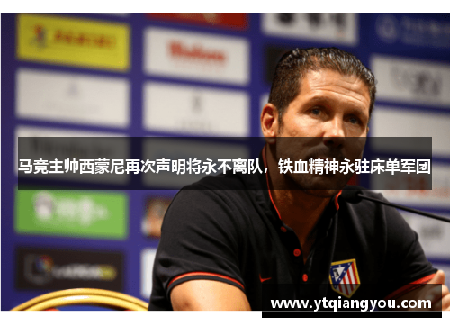马竞主帅西蒙尼再次声明将永不离队，铁血精神永驻床单军团